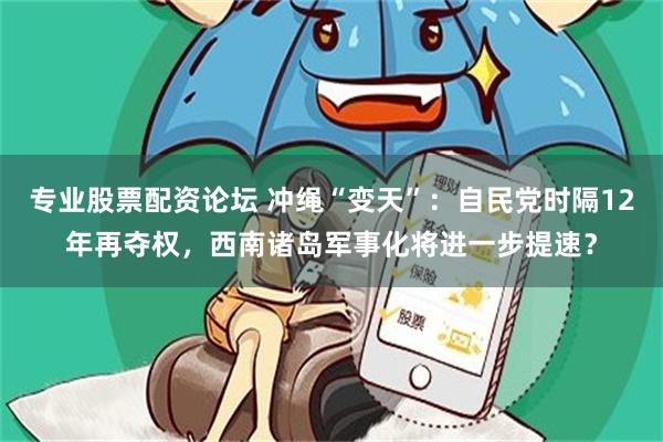 专业股票配资论坛 冲绳“变天”：自民党时隔12年再夺权，西南诸岛军事化将进一步提速？