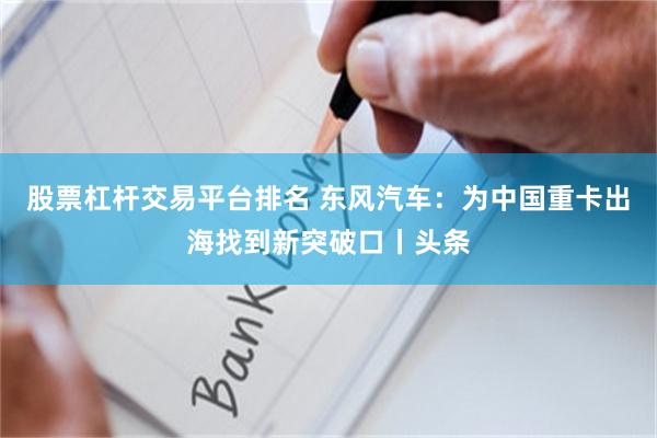 股票杠杆交易平台排名 东风汽车：为中国重卡出海找到新突破口丨头条