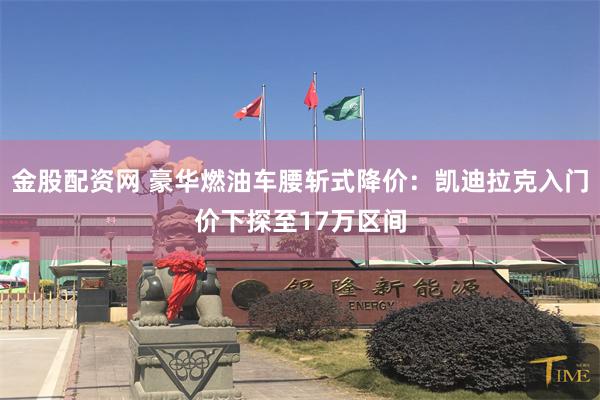 金股配资网 豪华燃油车腰斩式降价：凯迪拉克入门价下探至17万区间