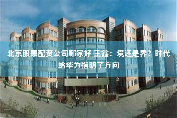 北京股票配资公司哪家好 王鑫：境还是界？时代给华为指明了方向