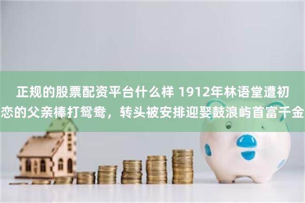正规的股票配资平台什么样 1912年林语堂遭初恋的父亲棒打鸳鸯,转头被安排迎娶鼓浪屿首富千金