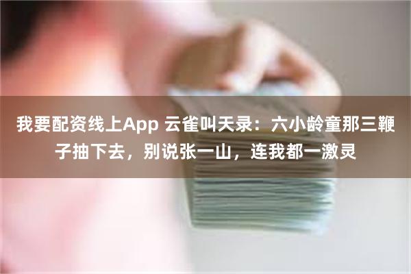 我要配资线上App 云雀叫天录：六小龄童那三鞭子抽下去，别说张一山，连我都一激灵