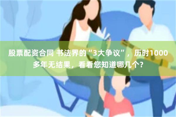 股票配资合同 书法界的“3大争议”，历时1000多年无结果，看看您知道哪几个？