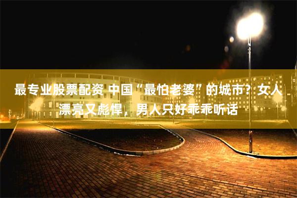 最专业股票配资 中国“最怕老婆”的城市?女人漂亮又彪悍,男人只好乖乖听话