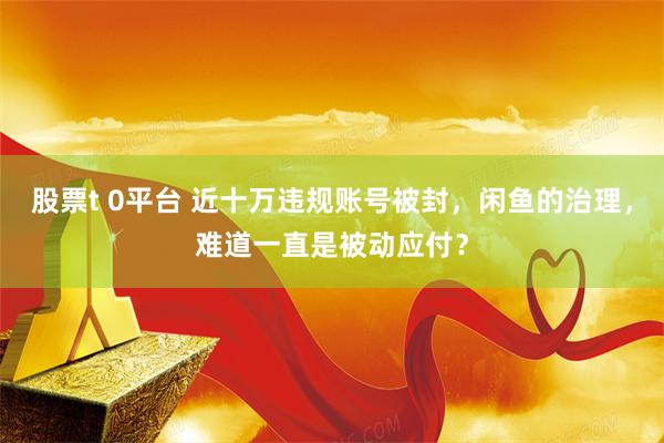 股票t 0平台 近十万违规账号被封，闲鱼的治理，难道一直是被动应付？