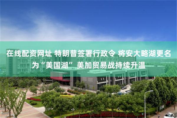 在线配资网址 特朗普签署行政令 将安大略湖更名为“美国湖” 美加贸易战持续升温