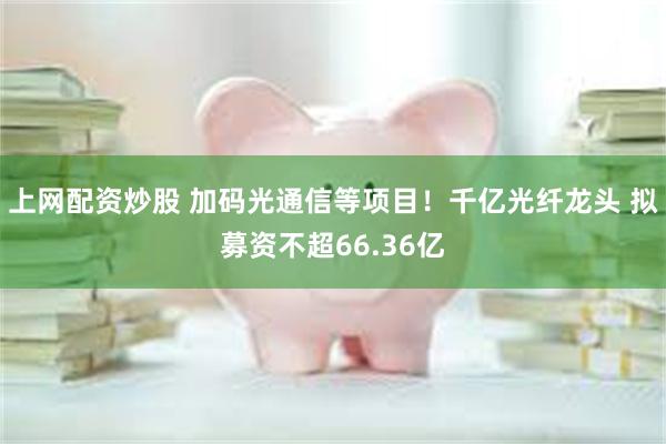 上网配资炒股 加码光通信等项目！千亿光纤龙头 拟募资不超66.36亿