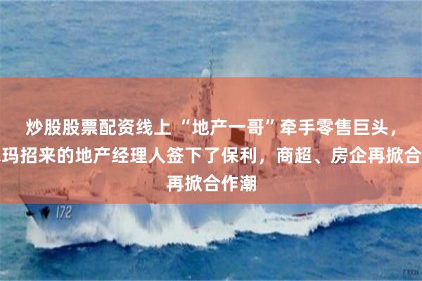 炒股股票配资线上 “地产一哥”牵手零售巨头，沃尔玛招来的地产经理人签下了保利，商超、房企再掀合作潮