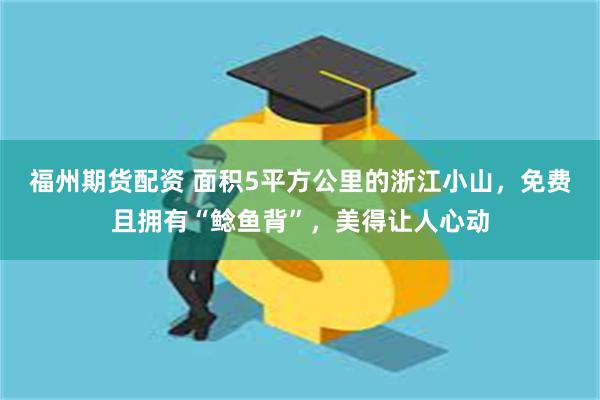 福州期货配资 面积5平方公里的浙江小山，免费且拥有“鲶鱼背”，美得让人心动