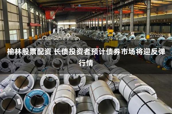 榆林股票配资 长债投资者预计债券市场将迎反弹行情