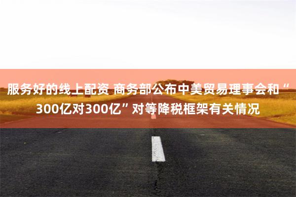 服务好的线上配资 商务部公布中美贸易理事会和“300亿对300亿”对等降税框架有关情况