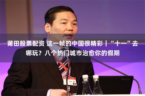 莆田股票配资 这一帧的中国很精彩｜“十一”去哪玩？八个热门城市治愈你的假期