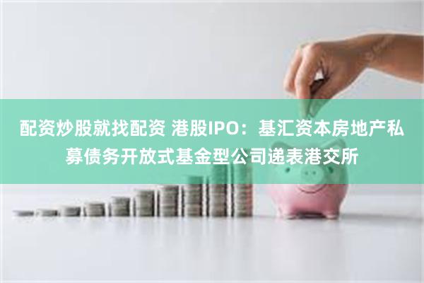 配资炒股就找配资 港股IPO：基汇资本房地产私募债务开放式基金型公司递表港交所
