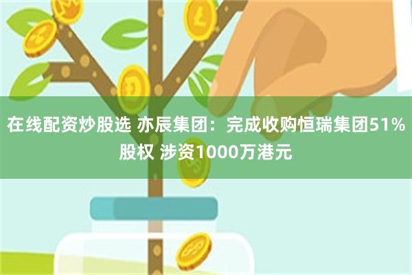 在线配资炒股选 亦辰集团:完成收购恒瑞集团51%股权 涉资1000万港元