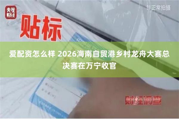 爱配资怎么样 2026海南自贸港乡村龙舟大赛总决赛在万宁收官