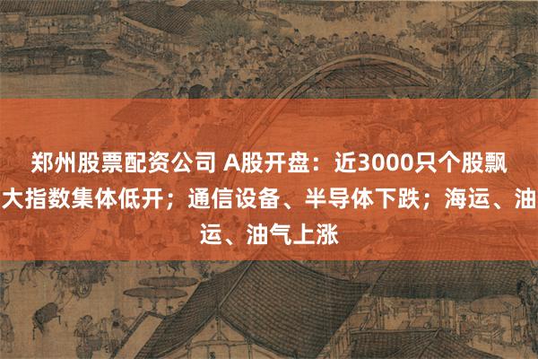 郑州股票配资公司 A股开盘：近3000只个股飘绿，三大指数集体低开；通信设备、半导体下跌；海运、油气上涨