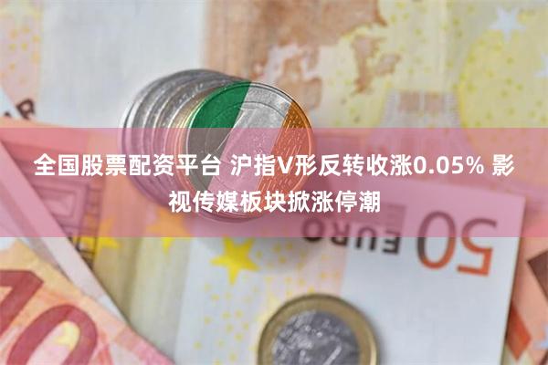 全国股票配资平台 沪指V形反转收涨0.05% 影视传媒板块掀涨停潮