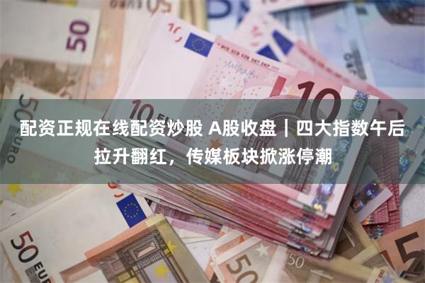 配资正规在线配资炒股 A股收盘｜四大指数午后拉升翻红，传媒板块掀涨停潮