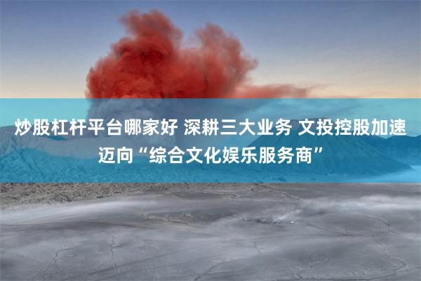 炒股杠杆平台哪家好 深耕三大业务 文投控股加速迈向“综合文化娱乐服务商”