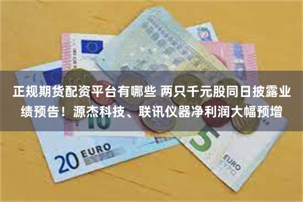 正规期货配资平台有哪些 两只千元股同日披露业绩预告！源杰科技、联讯仪器净利润大幅预增