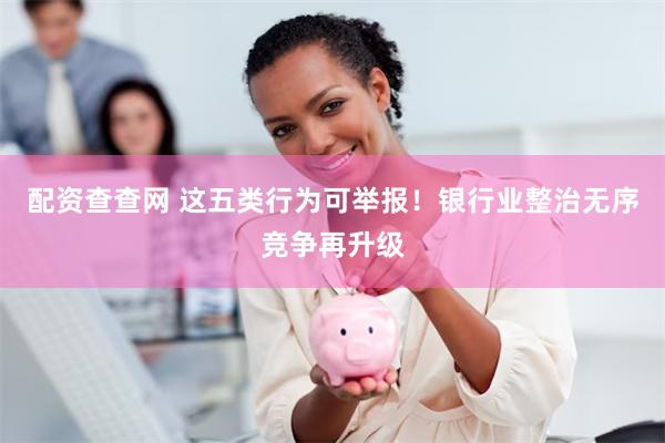 配资查查网 这五类行为可举报！银行业整治无序竞争再升级
