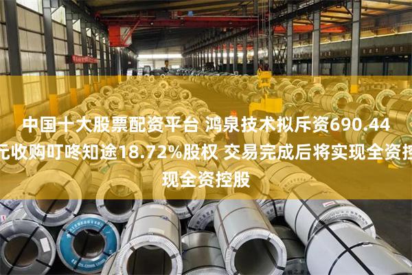 中国十大股票配资平台 鸿泉技术拟斥资690.44万元收购叮咚知途18.72%股权 交易完成后将实现全资控股