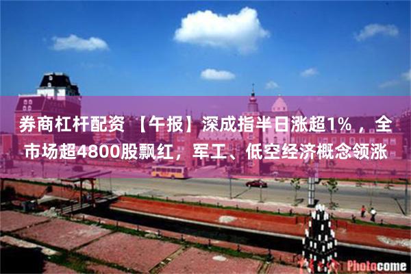 券商杠杆配资 【午报】深成指半日涨超1% ，全市场超4800股飘红，军工、低空经济概念领涨