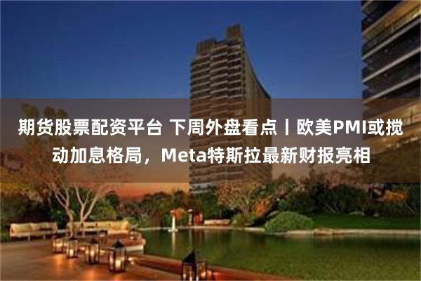 期货股票配资平台 下周外盘看点丨欧美PMI或搅动加息格局，Meta特斯拉最新财报亮相