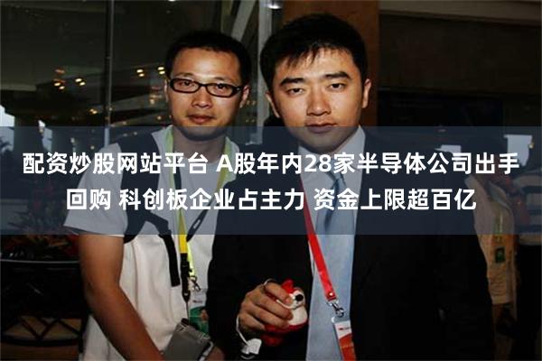 配资炒股网站平台 A股年内28家半导体公司出手回购 科创板企业占主力 资金上限超百亿