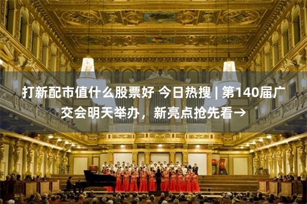 打新配市值什么股票好 今日热搜 | 第140届广交会明天举办，新亮点抢先看→