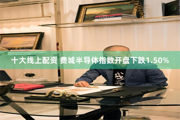 十大线上配资 费城半导体指数开盘下跌1.50%